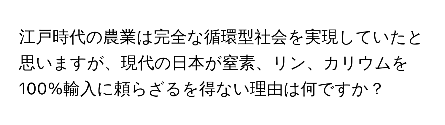 江戸時代の農業は完全な循環型社会を実現していたと思いますが、現代の日本が窒素、リン、カリウムを100%輸入に頼らざるを得ない理由は何ですか？