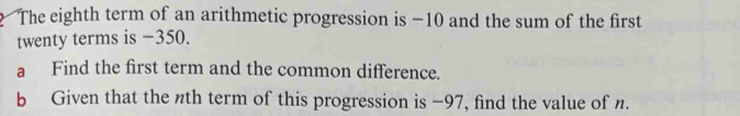 The eighth term of an arithmetic progression is −10 and the sum of the first 
twenty terms is −350. 
a Find the first term and the common difference. 
b Given that the nth term of this progression is −97, find the value of n.