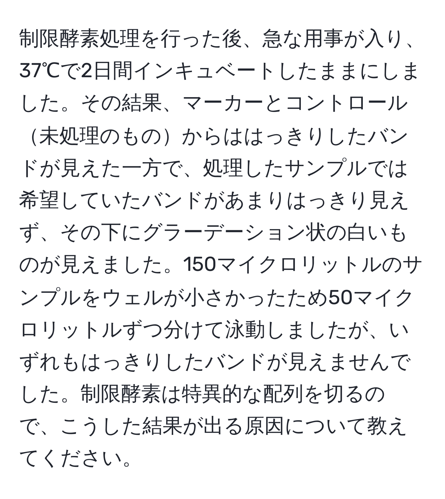 制限酵素処理を行った後、急な用事が入り、37℃で2日間インキュベートしたままにしました。その結果、マーカーとコントロール未処理のものからははっきりしたバンドが見えた一方で、処理したサンプルでは希望していたバンドがあまりはっきり見えず、その下にグラーデーション状の白いものが見えました。150マイクロリットルのサンプルをウェルが小さかったため50マイクロリットルずつ分けて泳動しましたが、いずれもはっきりしたバンドが見えませんでした。制限酵素は特異的な配列を切るので、こうした結果が出る原因について教えてください。