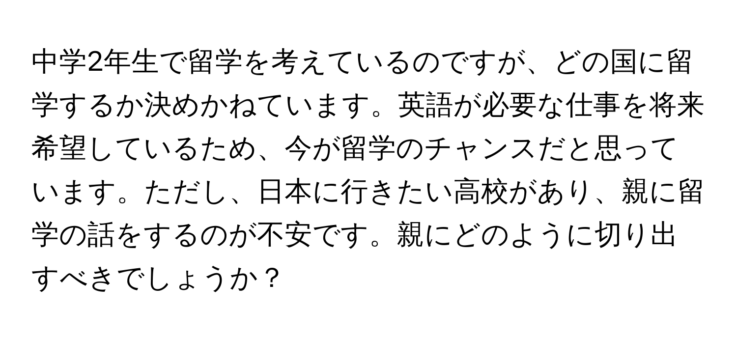 中学2年生で留学を考えているのですが、どの国に留学するか決めかねています。英語が必要な仕事を将来希望しているため、今が留学のチャンスだと思っています。ただし、日本に行きたい高校があり、親に留学の話をするのが不安です。親にどのように切り出すべきでしょうか？