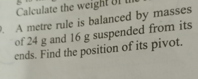 Calculate the weight of 
. A metre rule is balanced by masses 
of 24 g and 16 g suspended from its 
ends. Find the position of its pivot.