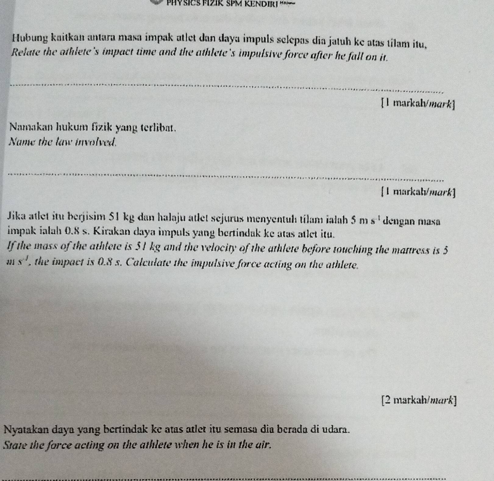 PHYSICS FIZIK SPM KENDIRI “~ 
Hubung kaitkan antara masa impak atlet dan daya impuls selepas dia jatuh ke atas tílam itu, 
Relate the othlete's impact time and the athlete's impulsive force after he fall on it. 
_ 
_ 
[l markah/mark] 
Namakan hukum fizik yang terlibat. 
Name the law involved. 
_ 
__ 
[1 markah/mark] 
Jika atlet itu berjisim 51 kg dan halaju atlet sejurus menyentuh tílam ialah 5ms^(-1) dengan masa 
impak ialah 0.8 s. Kirakan daya impuls yang bertindak ke atas atlet itu. 
If the mass of the athlete is 51 kg and the velocity of the athlete before touching the mattress is 5
ms^(-1) , the impact is 0.8 s. Calculate the impulsive force acting on the athlete. 
[2 matkah/mark] 
Nyatakan daya yang bertindak ke atas atlet itu semasa dia berada di udara. 
State the force acting on the athlete when he is in the air. 
_