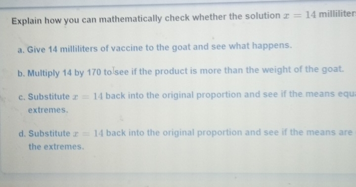 Explain how you can mathematically check whether the solution x=14 milliliter
a. Give 14 milliliters of vaccine to the goat and see what happens. 
b. Multiply 14 by 170 to see if the product is more than the weight of the goat. 
c. Substitute x=14 back into the original proportion and see if the means equ 
extremes. 
d. Substitute x=14 back into the original proportion and see if the means are 
the extremes.