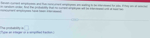 Seven current employees and five noncurrent employees are waiting to be interviewed for jobs. If they are all selected 
in random order, find the probability that no current employee will be interviewed until at least two 
noncurrent employees have been interviewed. 
The probability is □. 
(Type an integer or a simplified fraction.)