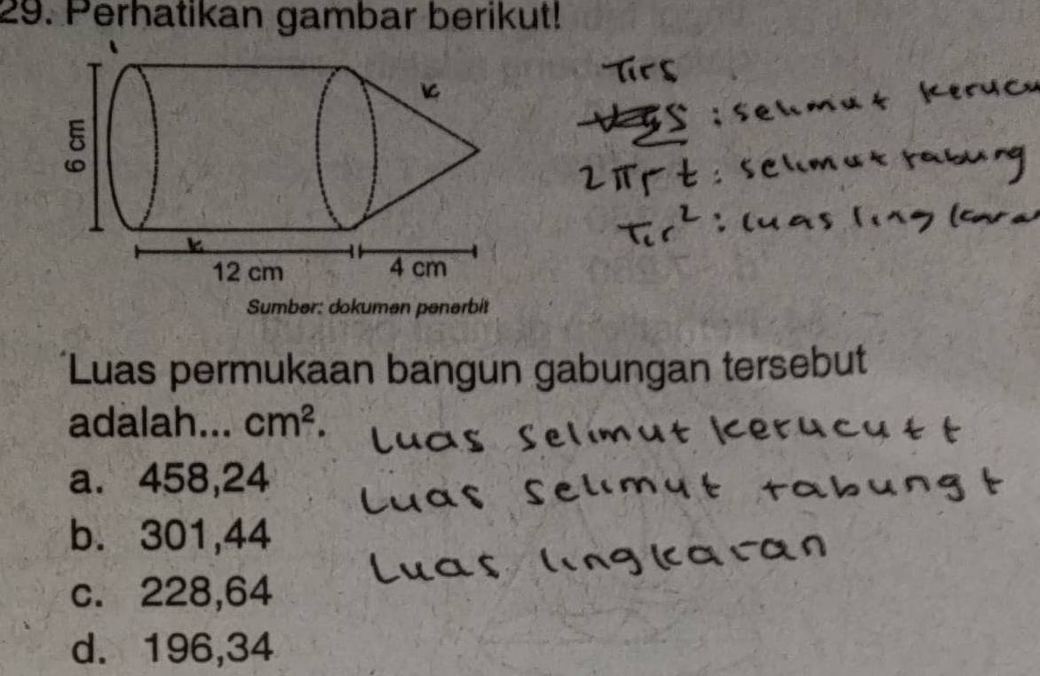 Perhatikan gambar berikut!
Sumber: dokumen penərbit
Luas permukaan bangun gabungan tersebut
adalah... cm^2.
a. 458, 24
b. 301,44
c. 228,64
d. 196, 34