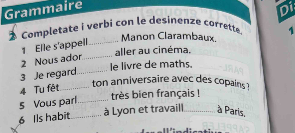 Grammaire 
Di 
2 Completate i verbi con le desinenze corrette. 
1 
1 Elle s'appell._ 
Manon Clarambaux. 
aller au cinéma. 
2 Nous ador_ 
le livre de maths. 
3 Je regard_ 
4 Tu fêt._ 
ton anniversaire avec des copains ? 
5 Vous parl_ 
très bien français ! 
6 Ils habit._ à Lyon et travaill._ à Paris.