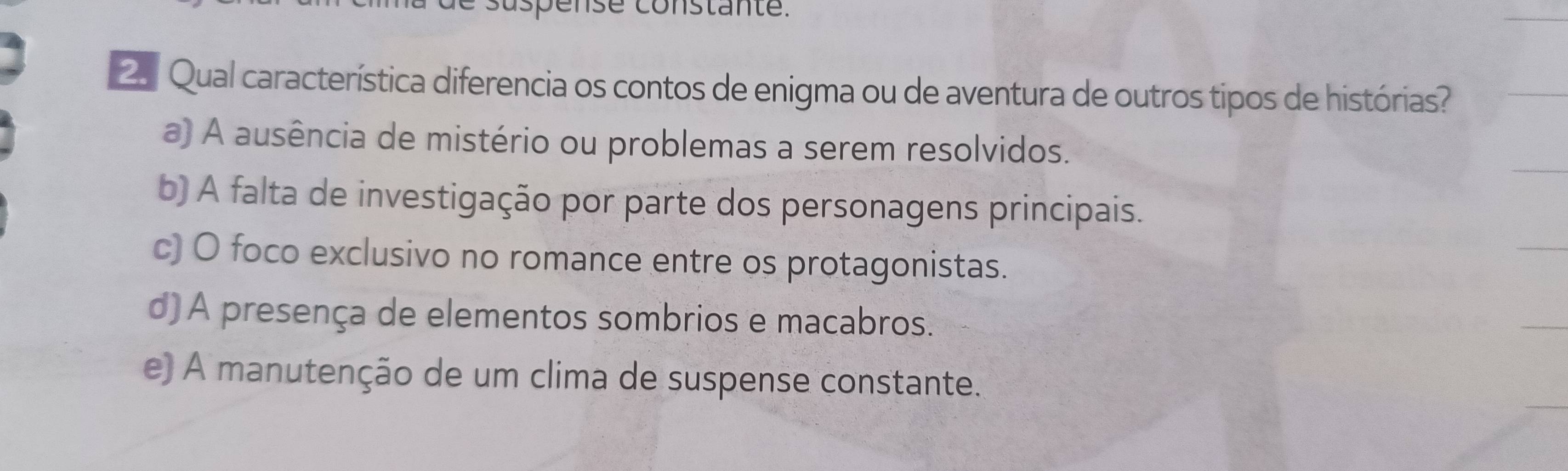 ense constante.
2. Qual característica diferencia os contos de enigma ou de aventura de outros tipos de histórias?
a) A ausência de mistério ou problemas a serem resolvidos.
b) A falta de investigação por parte dos personagens principais.
c) O foco exclusivo no romance entre os protagonistas.
d) A presença de elementos sombrios e macabros.
e) A manutenção de um clima de suspense constante.