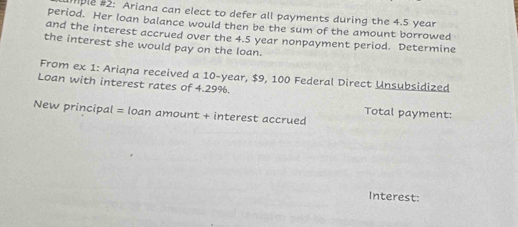 ample #2: Ariana can elect to defer all payments during the 4.5 year
period. Her loan balance would then be the sum of the amount borrowed 
and the interest accrued over the 4.5 year nonpayment period. Determine 
the interest she would pay on the loan. 
From ex 1: Ariana received a 10-year, $9, 100 Federal Direct Unsubsidized 
Loan with interest rates of 4.29%. 
New principal = loan amount + interest accrued 
Total payment: 
Interest: