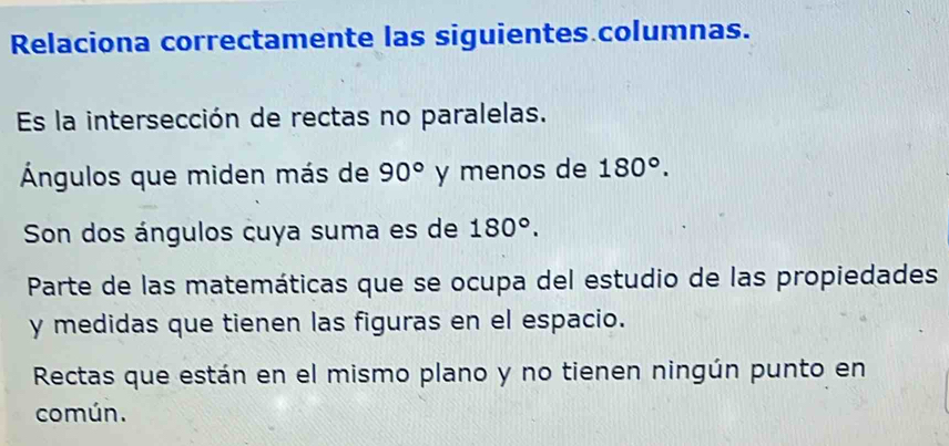 Relaciona correctamente las siguientes columnas. 
Es la intersección de rectas no paralelas. 
Ángulos que miden más de 90° y menos de 180°. 
Son dos ángulos cuya suma es de 180°. 
Parte de las matemáticas que se ocupa del estudio de las propiedades 
y medidas que tienen las figuras en el espacio. 
Rectas que están en el mismo plano y no tienen ningún punto en 
común.