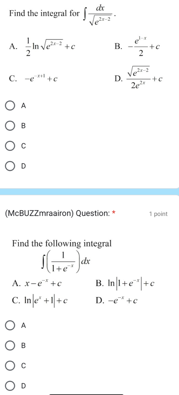 Find the integral for ∈t  dx/sqrt(e^(2x-2)) .
A.  1/2 ln sqrt(e^(2x-2))+c - (e^(1-x))/2 +c
B.
C. -e^(-x+1)+c D.  (sqrt(e^(2x-2)))/2e^(2x) +c
A
B
C
D
(McBUZZmraairon) Question: * 1 point
Find the following integral
∈t ( 1/1+e^(-x) )dx
A. x-e^(-x)+c B. ln |1+e^(-x)|+c
C. ln |e^x+1|+c D. -e^(-x)+c
A
B
C
D