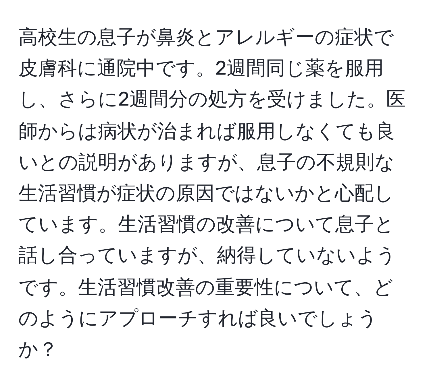 高校生の息子が鼻炎とアレルギーの症状で皮膚科に通院中です。2週間同じ薬を服用し、さらに2週間分の処方を受けました。医師からは病状が治まれば服用しなくても良いとの説明がありますが、息子の不規則な生活習慣が症状の原因ではないかと心配しています。生活習慣の改善について息子と話し合っていますが、納得していないようです。生活習慣改善の重要性について、どのようにアプローチすれば良いでしょうか？