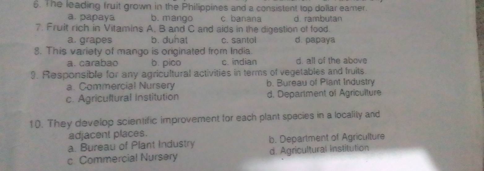 The leading fruit grown in the Philippines and a consistent top dollar eamer.
a. papaya b. mango c. banana d. rambutan
7. Fruit rich in Vitamins A, B and C and aids in the digestion of food.
a. grapes b. duhat c. santol d. papaya
8. This variety of mango is originated from India.
a. carabao b. pico c. indian d. all of the above
9. Responsible for any agricultural activities in terms of vegetables and fruits.
a. Commercial Nursery b. Bureau of Plant Industry
c. Agricultural Institution d. Department of Agriculture
10. They develop scientific improvement for each plant species in a locality and
adjacent places.
a. Bureau of Plant Industry b. Department of Agriculture
c. Commercial Nursery d. Agricultural Institution