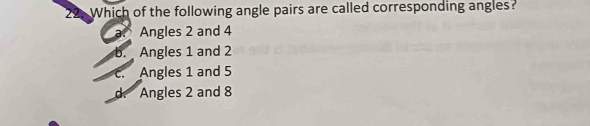 Which of the following angle pairs are called corresponding angles?
a Angles 2 and 4
b. Angles 1 and 2
c. Angles 1 and 5
d. Angles 2 and 8