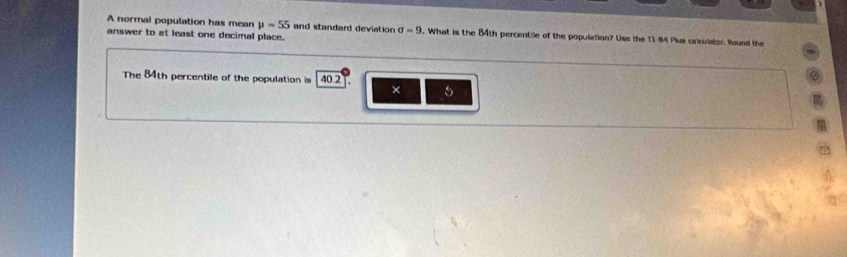 A normal population has mean mu =55 and standard deviation sigma =9. What is the 84th percentile of the population? Uss the T1-84 Plus crculator. Round the 
answer to at least one decimal place. 
The 84th percentile of the population is 40.2
× 5