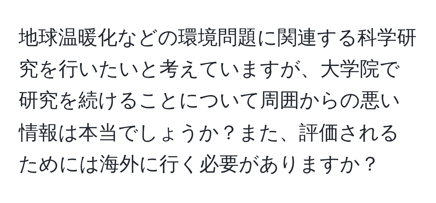 地球温暖化などの環境問題に関連する科学研究を行いたいと考えていますが、大学院で研究を続けることについて周囲からの悪い情報は本当でしょうか？また、評価されるためには海外に行く必要がありますか？