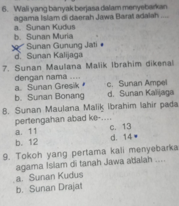 Wali yang banyak berjasa dalam menyebarkan
agama Islam di daerah Jawa Barat adalah ....
a. Sunan Kudus
b. Sunan Muria
Sunan Gunung Jati
d. Sunan Kalijaga
7. Sunan Maulana Malik Ibrahim dikenal
dengan nama ....
a. Sunan Gresik c. Sunan Ampel
b. Sunan Bonang d. Sunan Kalijaga
8. Sunan Maulana Malik ibrahim lahir pada
pertengahan abad ke-....
a. 11 c. 13
b. 12 d. 14
9. Tokoh yang pertama kali menyebarka
agama Islam di tanah Jawa adalah ....
a. Sunan Kudus
b. Sunan Drajat