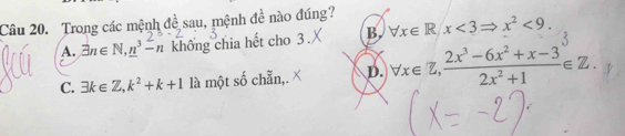 Trong các mệnh đề sau, mệnh đề nào đúng?
A. exists n∈ N, _ n^(3-n không chia hết cho 3. B. forall x∈ R/x<3Rightarrow x^2)<9</tex>.
C. exists k∈ Z, k^2+k+1 là một số chẵn,. D. forall x∈ Z,  (2x^3-6x^2+x-3)/2x^2+1 ∈ Z.