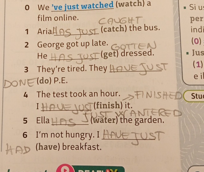 We ’ve just watched (watch) a Si u 
film online. 
per 
1 Aria _(catch) the bus. indi 
2 George got up late. 
(0) 
He_ 
(get) dressed. Jus 
3 They’re tired. They_ 
_ 
(1) 
e il 
(do) P.E. 
4 The test took an hour. Stu 
I_ (finish) it. 
5 Ella _(water) the garden. 
6 I’m not hungry. I_ 
(have) breakfast.