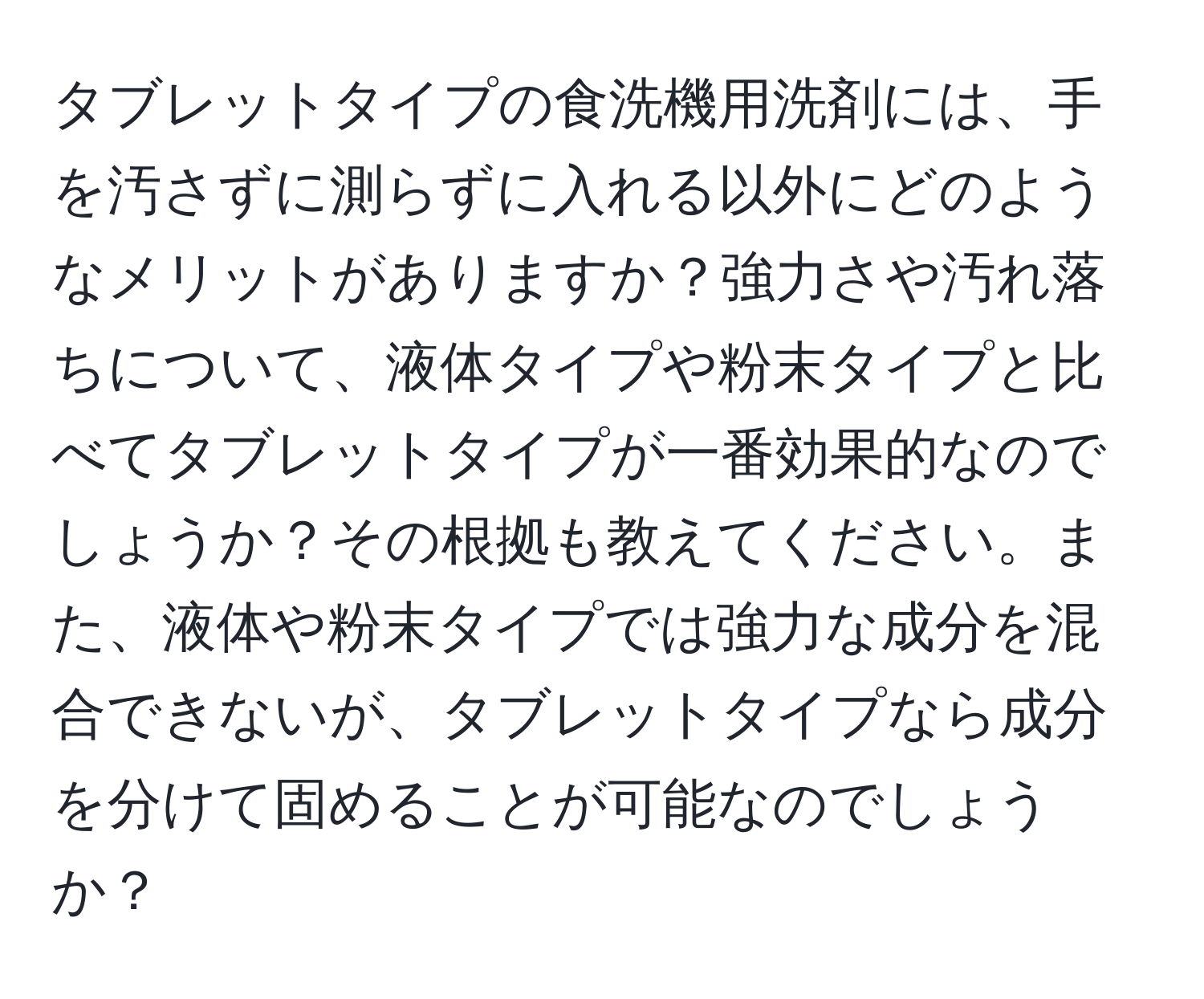 タブレットタイプの食洗機用洗剤には、手を汚さずに測らずに入れる以外にどのようなメリットがありますか？強力さや汚れ落ちについて、液体タイプや粉末タイプと比べてタブレットタイプが一番効果的なのでしょうか？その根拠も教えてください。また、液体や粉末タイプでは強力な成分を混合できないが、タブレットタイプなら成分を分けて固めることが可能なのでしょうか？