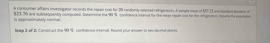 A consumer affairs investigator records the repair cost for 20 randomly selected refrigerators. A sample mean of $57.22 and standard deviation of
$25.76 are subsequently computed. Determine the 90 % confidence interval for the mean repair cost for the refrigerators. Assume the population 
is approximately normal. 
Step 2 of 2: Construct the 90 % confidence interval. Round your answer to two decimal places.