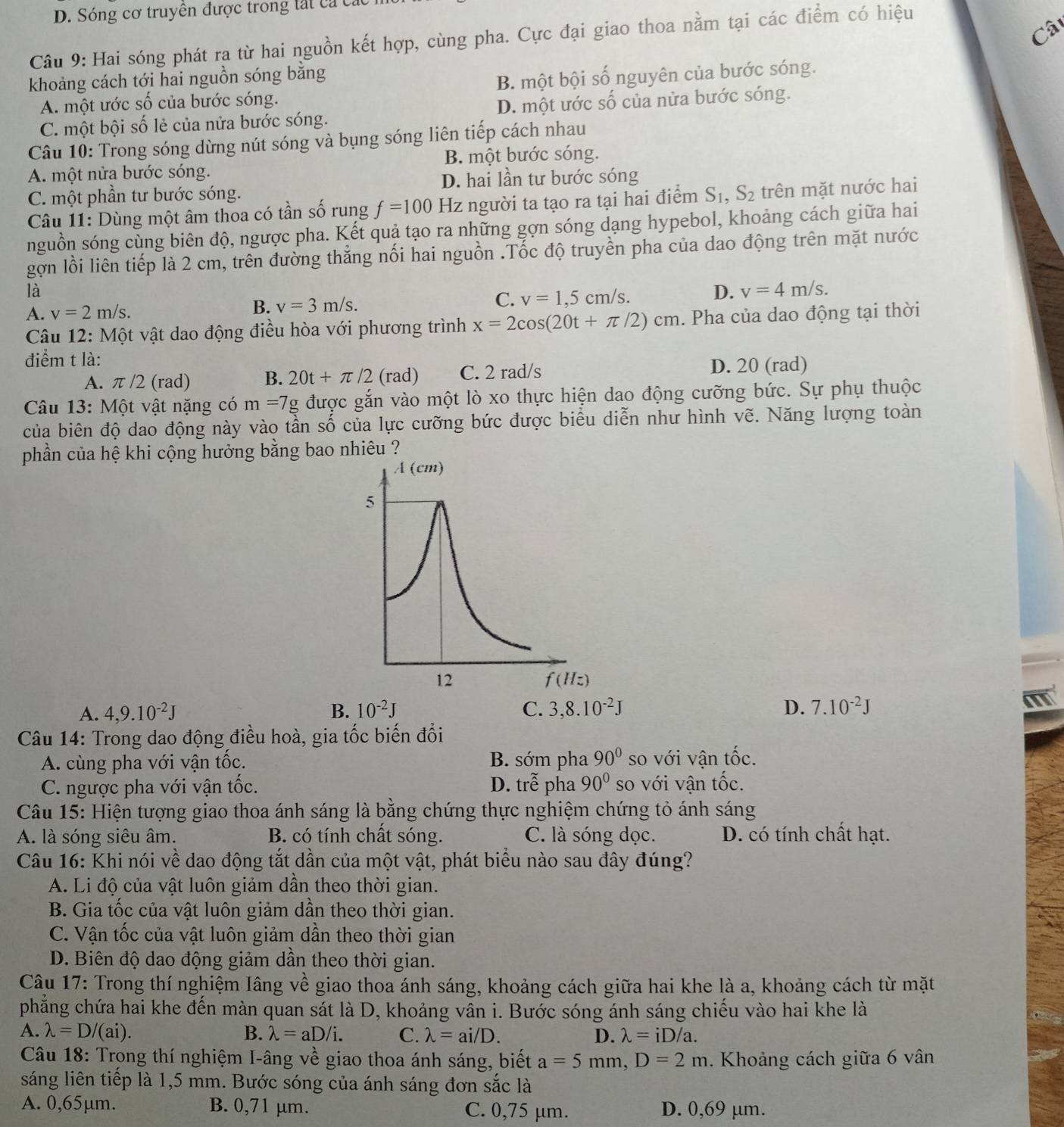 Sóng cơ truyên được trong tát ca cá
Câ
Câu 9: Hai sóng phát ra từ hai nguồn kết hợp, cùng pha. Cực đại giao thoa nằm tại các điểm có hiệu
khoảng cách tới hai nguồn sóng băng
A. một ước số của bước sóng. B. một bội số nguyên của bước sóng.
C. một bội số lẻ của nửa bước sóng. D. một ước số của nửa bước sóng.
Câu 10: Trong sóng dừng nút sóng và bụng sóng liên tiếp cách nhau
A. một nửa bước sóng. B. một bước sóng.
D. hai lần tư bước sóng
C. một phần tư bước sóng.
* Câu 11: Dùng một âm thoa có tần số rung f=100 Hz người ta tạo ra tại hai điểm S_1,S_2 trên mặt nước hai
nguồn sóng cùng biên độ, ngược pha. Kết quả tạo ra những gợn sóng dạng hypebol, khoảng cách giữa hai
gợn lồi liên tiếp là 2 cm, trên đường thắng nối hai nguồn .Tốc độ truyền pha của dao động trên mặt nước
là
A. v=2m/s. B. v=3m/s. C. v=1,5cm/s.
D. v=4m/s.
Câu 12: Một vật dao động điều hòa với phương trình x=2cos (20t+π /2)cm. Pha của dao động tại thời
điểm t là:
A. π /2 (rad) B. 20t+π /2 (rad) C. 2 rad/s
D. 20 (rad)
Câu 13: Một vật nặng có m=7g được gắn vào một lò xo thực hiện dao động cưỡng bức. Sự phụ thuộc
của biên độ dao động này vào tần số của lực cưỡng bức được biểu diễn như hình vẽ. Năng lượng toàn
phần của hệ khi cộng hưởng bằng bao nhiêu ?
A. 4,9.10^(-2)J B. 10^(-2)J C. 3,8.10^(-2)J D. 7.10^(-2)J
Câu 14: Trong dao động điều hoà, gia tốc biến đổi
A. cùng pha với vận tốc. B. sớm pha 90° so với vận tốc.
C. ngược pha với vận tốc. D. trễ pha 90° so với vận tốc.
Câu 15: Hiện tượng giao thoa ánh sáng là bằng chứng thực nghiệm chứng tỏ ánh sáng
A. là sóng siêu âm. B. có tính chất sóng. C. là sóng dọc. D. có tính chất hạt.
Câu 16: Khi nói về dao động tắt dần của một vật, phát biểu nào sau đây đúng?
A. Li độ của vật luôn giảm dần theo thời gian.
B. Gia tốc của vật luôn giảm dân theo thời gian.
C. Vận tốc của vật luôn giảm dần theo thời gian
D. Biên độ dao động giảm dần theo thời gian.
Câu 17: Trong thí nghiệm Iâng về giao thoa ánh sáng, khoảng cách giữa hai khe là a, khoảng cách từ mặt
phẳng chứa hai khe đến màn quan sát là D, khoảng vẫn i. Bước sóng ánh sáng chiếu vào hai khe là
A. lambda =D/(ai) B. lambda =aD/i. C. lambda =ai/D. D. lambda =iD/a.
Câu 18: Trong thí nghiệm I-âng về giao thoa ánh sáng, biết a=5mm,D=2m. Khoảng cách giữa 6 vân
sáng liên tiếp là 1,5 mm. Bước sóng của ánh sáng đơn sắc là
A. 0,65μm. B. 0,71 μm. C. 0,75 µm. D. 0,69 μm.