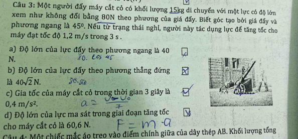 Một người đẩy máy cắt cỏ có khối lượng 15kg di chuyển với một lực có độ lớn 
xem như không đổi bằng 80N theo phương của giá đẩy. Biết góc tạo bởi giá đẩy và 
phương ngang là 45° 7. Nếu từ trạng thái nghỉ, người này tác dụng lực để tăng tốc cho 
máy đạt tốc độ 1,2 m/s trong 3 s. 
a) Độ lớn của lực đẩy theo phương ngang là 40
N. 
b) Độ lớn của lực đẩy theo phương thẳng đứng 
là 40sqrt(2)N. 
c) Gia tốc của máy cắt cỏ trong thời gian 3 giây là
0, 4m/s^2. 
d) Độ lớn của lực ma sát trong giai đoạn tăng tốc 
cho máy cắt cỏ là 60, 6 N. 
Câu 4: Một chiếc mắc áo treo vào điểm chính giữa của dây thép AB. Khối lượng tổng