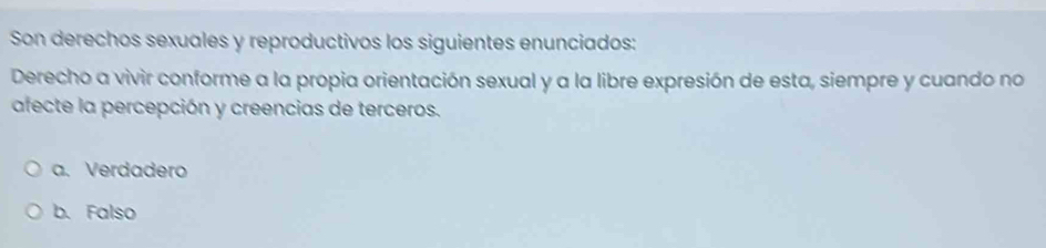 Son derechos sexuales y reproductivos los siguientes enunciados:
Derecho a vivir conforme a la propia orientación sexual y a la libre expresión de esta, siempre y cuando no
afecte la percepción y creencias de terceros.
a. Verdadero
b. Falso