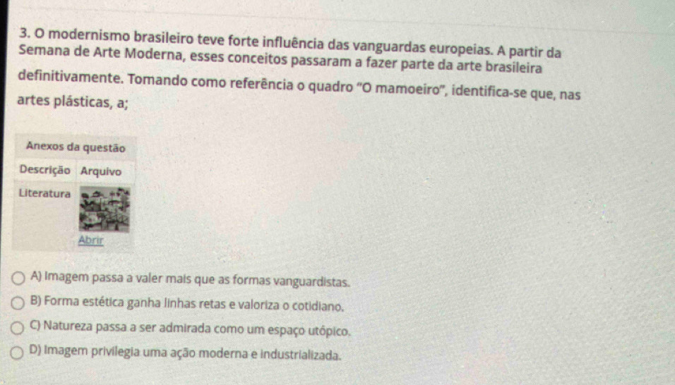 modernismo brasileiro teve forte influência das vanguardas europeias. A partir da
Semana de Arte Moderna, esses conceitos passaram a fazer parte da arte brasileira
definitivamente. Tomando como referência o quadro “O mamoeiro', identifica-se que, nas
artes plásticas, a;
A) Imagem passa a valer mais que as formas vanguardistas.
B) Forma estética ganha linhas retas e valoriza o cotidiano,
C) Natureza passa a ser admirada como um espaço utópico.
D) Imagem privilegia uma ação moderna e industrializada.