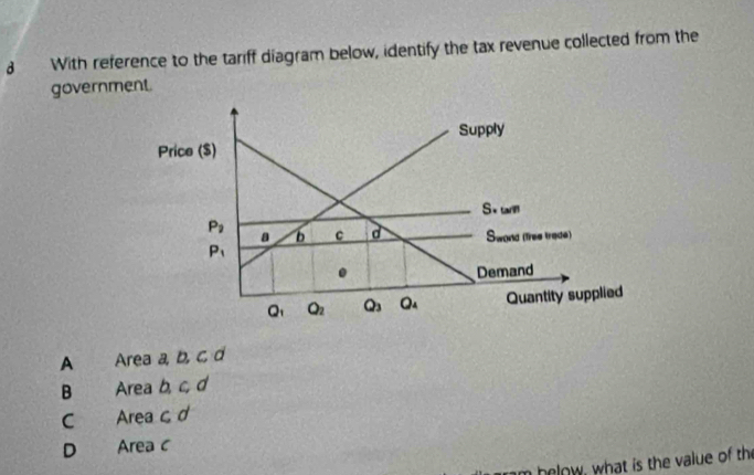 With reference to the tariff diagram below, identify the tax revenue collected from the
government.
Supply
Price ($)
S+tamm
P_i a b C d Swond (free trade)
P_1. Demand
Q_1 Q_2 Q_3 Q_4 Quantity supplied
A Area a, b, c, d
B Area b, c, d
C Area c d
D Area c
m below, what is the value of the