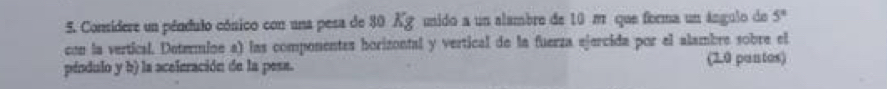 Considere un péndulo cónico con una pesa de 80 Xg unido a un alambre de 10 π que forma un ángulo de 5°
con la vertical. Determine a) las componentes horizontal y vertical de la fuerza ejercida por el alambre sobre el 
péndulo y b) la aceleración de la pesa. (2.0 pantos)