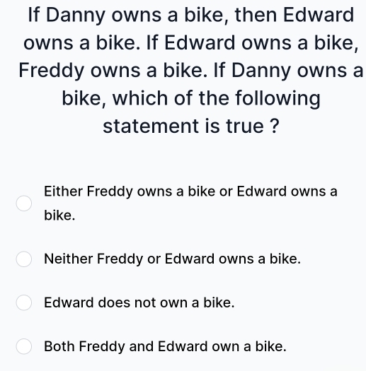 If Danny owns a bike, then Edward
owns a bike. If Edward owns a bike,
Freddy owns a bike. If Danny owns a
bike, which of the following
statement is true ?
Either Freddy owns a bike or Edward owns a
bike.
Neither Freddy or Edward owns a bike.
Edward does not own a bike.
Both Freddy and Edward own a bike.