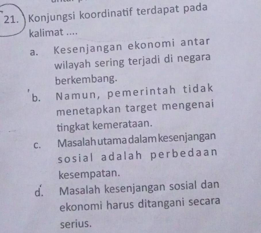 Konjungsi koordinatif terdapat pada
kalimat ....
a. Kesenjangan ekonomi antar
wilayah sering terjadi di negara
berkembang.
b. Namun, pemerintah tidak
menetapkan target mengenai
tingkat kemerataan.
c. Masalah utama dalam kesenjangan
sosial adalah perbedaan 
kesempatan.
d. Masalah kesenjangan sosial dan
ekonomi harus ditangani secara
serius.