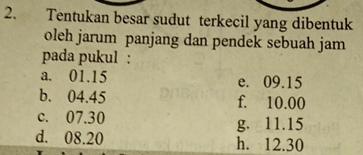 Tentukan besar sudut terkecil yang dibentuk
oleh jarum panjang dan pendek sebuah jam
pada pukul :
a. 01.15 e. 09.15
b. 04.45 f. 10.00
c. 07.30
g. 11.15
d. 08.20 h. 12.30