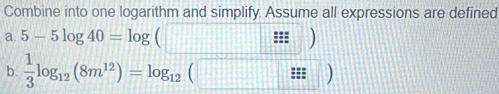 Combine into one logarithm and simplify. Assume all expressions are defined 
a. 5-5log 40=log (□ / / )
b.  1/3 log _12(8m^(12))=log _12(□ z=endpmatrix