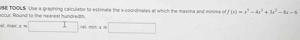 USE TOOLS Use a graphing calculator to estimate the x-coordinates at which the maxima and minima of f(x)=x^5-4x^3+3x^2-8x-6
ccur. Round to the nearest hundredth.
el. max:xapprox □ :rel.min : xapprox □