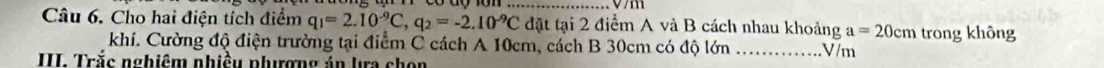 Cho hai điện tích điểm q_1=2.10^(-9)C, q_2=-2.10^(-9)C đặt tại 2 điểm A và B cách nhau khoảng a=20cm trong không 
khí. Cường độ điện trường tại điểm C cách A 10cm, cách B 30cm có độ lớn _ V/m
III. Trắc nghiêm nhiều phưượng án la chọn