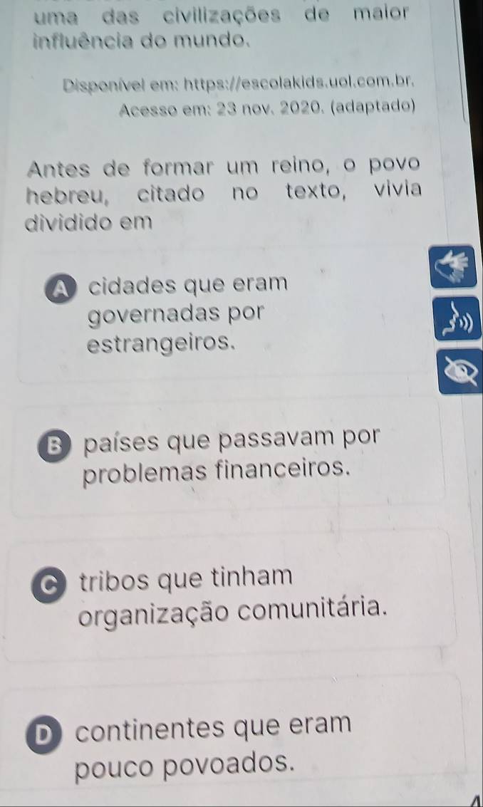 uma das civilizações de maior
influência do mundo.
Disponível em: https://escolakids.uol.com.br.
Acesso em: 23 nov. 2020. (adaptado)
Antes de formar um reino, o povo
hebreu, citado no texto, vivia
dividido em
A cidades que eram
governadas por
estrangeiros.
B) países que passavam por
problemas financeiros.
C tribos que tinham
organização comunitária.
D continentes que eram
pouco povoados.