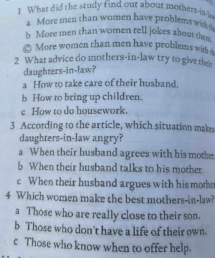 What did the study find out about mothers-in-law
a More men than women have problems with the
b More men than women tell jokes about them.
© More women than men have problems with th
2 What advice do mothers-in-law try to give their
daughters-in-law?
a How to take care of their husband.
b How to bring up children.
c How to do housework.
3 According to the article, which situation makes
daughters-in-law angry?
a When their husband agrees with his mother
b When their husband talks to his mother.
c When their husband argues with his mother
4 Which women make the best mothers-in-law?
a Those who are really close to their son.
b Those who don’t have a life of their own.
c Those who know when to offer help.