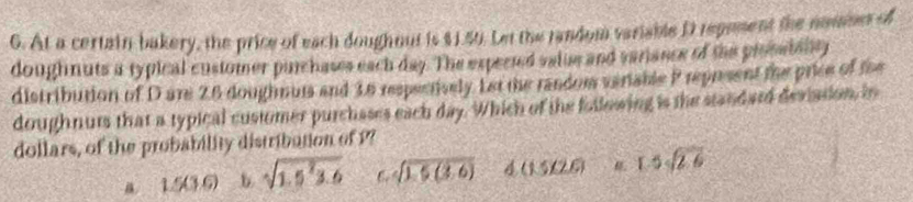 At a certain bakery, the price of each doughout is $1.50. Let the random variable D repement the nommes of
doughnuts a typical customer purchases each day. The expected valie and variance of the prosaiality
distribution of D ani 28 doughnuts and 16 respectively Let the random veriable P represent the price of the
doughnuts that a typical customer purchases each day. Which of the following is the standard deviation, in
dollars, of the probability distribation of P?
1.5(3.6) b sqrt(1.5^23.6) 6. sqrt(1.5(3.6)) 4 (15,26) 1.5sqrt(2.6)