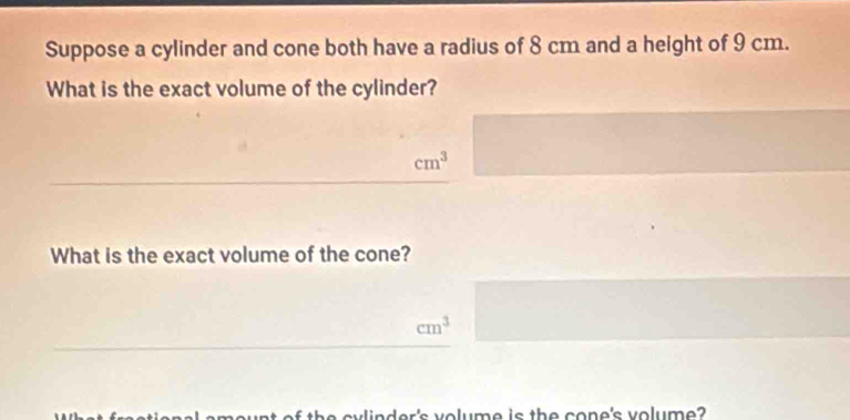 Suppose a cylinder and cone both have a radius of 8 cm and a height of 9 cm. 
What is the exact volume of the cylinder?
cm^3
What is the exact volume of the cone?
cm^3
vlinder's volume is the cone's volume?