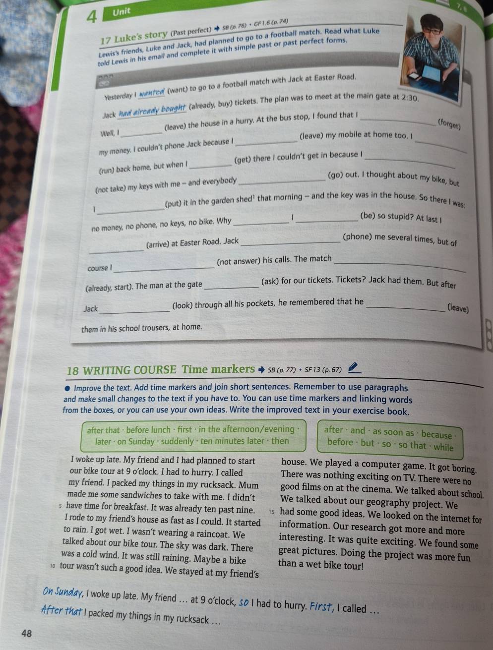 Luke's story (Past perfect) + S8 (p. 76) • GF 1.6 (p. 74)
Lewis's friends, Luke and Jack, had planned to go to a football match. Read what Luke
told Lewis in his email and complete it with simple past or past perfect forms.
   
   
Yesterday I wantcd (want) to go to a football match with Jack at Easter Road.
Jack had aircady bought (alleady, buy) tickets. The plan was to meet at the main gate at 2:30.
Well, I _(leave) the house in a hurry. At the bus stop, I found that I_
(forget)
(leave) my mobile at home too. I
my money. I couldn’t phone Jack because I
_
_
(run) back home, but when I _(get) there I couldn't get in because I_
(not take) my keys with me - and everybody_
(go) out. I thought about my bike, but
_
(put) it in the garden shed' that morning — and the key was in the house. So there I was:
1
_(be) so stupid? At last I
no money, no phone, no keys, no bike. Why_
_
(arrive) at Easter Road. Jack_
(phone) me several times, but of
course I _(not answer) his calls. The match_
(already, start). The man at the gate_
(ask) for our tickets. Tickets? Jack had them. But after
Jack_ (look) through all his pockets, he remembered that he_
(leave)
them in his school trousers, at home.
18 WRITING COURSE Time markerS ◆ sB (p. 77) • SF 13 (p. 67)
Improve the text. Add time markers and join short sentences. Remember to use paragraphs
and make small changes to the text if you have to. You can use time markers and linking words
from the boxes, or you can use your own ideas. Write the improved text in your exercise book.
after that · before lunch ·first · in the afternoon/evening · after · and ·  as soon as ·  because ·
later · on Sunday · suddenly · ten minutes later · then before· but · so · so that · while
I woke up late. My friend and I had planned to start house. We played a computer game. It got boring.
our bike tour at 9 o’clock. I had to hurry. I called There was nothing exciting on TV. There were no
my friend. I packed my things in my rucksack. Mum good films on at the cinema. We talked about school.
made me some sandwiches to take with me. I didn’t We talked about our geography project. We
s have time for breakfast. It was already ten past nine. 15 had some good ideas. We looked on the internet for
I rode to my friend’s house as fast as I could. It started information. Our research got more and more
to rain. I got wet. I wasn’t wearing a raincoat. We interesting. It was quite exciting. We found some
talked about our bike tour. The sky was dark. There great pictures. Doing the project was more fun
was a cold wind. It was still raining. Maybe a bike than a wet bike tour!
10 tour wasn’t such a good idea. We stayed at my friend's
On Sunday, I woke up late. My friend ... at 9 o'clock, 5o I had to hurry. Firs†, I called ...
After that I packed my things in my rucksack ...
48