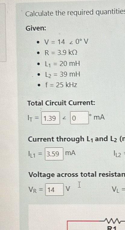 Calculate the required quantities 
Given:
V=14∠ 0°V
R=3.9kOmega
L_1=20mH
L_2=39mH
f=25kHz
Total Circuit Current:
I_T= 1.39<0°mA
Current through L_1 and L_2 | r
I_L1= 3.59mA
I_L2 : 
Voltage across total resistan
V_R=1 4 V V_L=