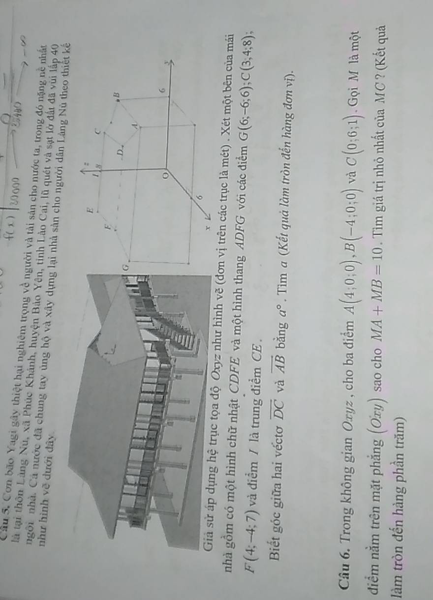 Cơn bão Yagi gây thiệt hại nghiêm trọng về người và tài sản cho nước ta, trong đó nặng nề nhất 
là tại thôn Làng Nu, xã Phúc Khánh, huyện Bảo Yên, tinh Lào Cai, lũ quét và sạt lờ đất đã vui lấp 40 
như hình vẽ dưới đây 
ngôi nhà. Cả nước đã chung tay ủng hộ và xây dựng lại nhà sản cho người dân Làng Nù theo thiết kế 
c tọa độ Oxyz như hình vẽ (đơn vị trên các trục là mét) . Xét một bên của mái 
nhà gồm có một hình chữ nhật CDFE và một hình thang ADFG với các điểm G(6;-6;6); C(3,4;8)
F(4;-4;7) và điểm / là trung điểm CE . 
Biết góc giữa hai vếctơ overline DC và vector AB bằng a°. Tìm a (Kết quả làm tròn đến hàng đơn vị). 
Câu 6. Trong không gian Oxyz , cho ba điểm A(4;0;0), B(-4;0;0) và C(0;6;1) Gọi M là một 
điểm nằm trên mặt phẳng (Oτy) sao cho MA+MB=10. Tìm giá trị nhỏ nhất của MC ? (Kết quả 
làm tròn đến hàng phần trăm)