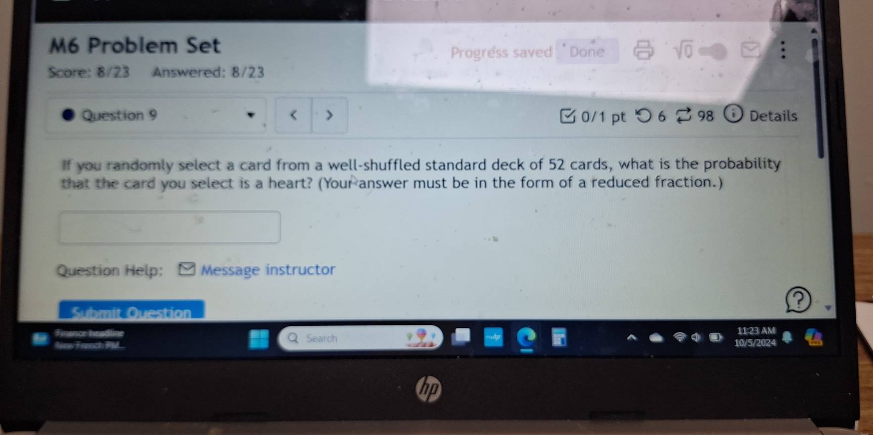 M6 Problem Set 
Progress saved. " Done 
Score: 8/23 Answered: 8/23 
Question 9 0/1 pt つ 6 98 Details 
If you randomly select a card from a well-shuffled standard deck of 52 cards, what is the probability 
that the card you select is a heart? (Your answer must be in the form of a reduced fraction.) 
Question Help: Message instructor 
Submit Question 
Finance headline 
Search 11:23 AM 
New French PM..