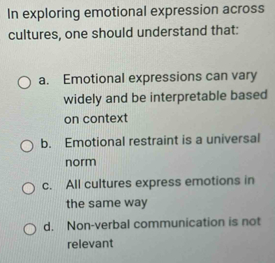 In exploring emotional expression across
cultures, one should understand that:
a. Emotional expressions can vary
widely and be interpretable based
on context
b. Emotional restraint is a universal
norm
c. All cultures express emotions in
the same way
d. Non-verbal communication is not
relevant