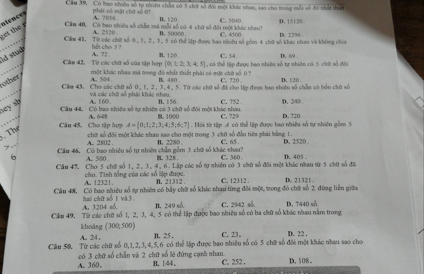 Có bao nhiêu số tự nhiên chẵn có 5 chữ số đôi một khác nhau, sao cho trong mỗi số đó nhất thiết
ntences
phải có mặt chữ số 0?
A. 7056 . B. 120. C. 5040 . D. 15120.
get the  
Câu 40. Có bao nhiêu số chẵn mà mỗi số có 4 chữ số đôi một khác nhau?
A. 2520 . B. 50000 . C. 4500 . D. 2296 .
Câu 41. Từ các chữ số 0, 1, 2, 3, 5 có thể lập được bao nhiêu số gồm 4 chữ số khác nhau và không chia
ld stud
hết cho 5 ?
A. 72 . B. 120 . C. 54 . D. 69 .
Câu 42. Từ các chữ số của tập hợp  0;1;2;3;4;5 , có thể lập được bao nhiêu số tự nhiên có 5 chữ số đôi
other 
một khác nhau mà trong đó nhất thiết phải có mặt chữ số 0 ?
A. 504 . B. 480 . C. 720 . D. 120 .
Câu 43. Cho các chữ số 0, 1, 2, 3,4, 5. Từ các chữ số đã cho lập được bao nhiêu số chẵn có bốn chữ số
và các chữ số phải khác nhau.
hey sh
A. 160. B. 156. C. 752 . D. 240 .
Câu 44. Có bao nhiêu số tự nhiên có 3 chữ số đôi một khác nhau.
A. 648 B. 1000 C. 729 D. 720
. The
Câu 45. Cho tập hợp A= 0;1;2;3;4;5;6;7. Hỏi từ tập A có thể lập được bao nhiêu số tự nhiên gồm 5
chữ số đôi một khác nhau sao cho một trong 3 chữ số đầu tiên phải bằng 1.
A. 2802 . B. 2280 . C. 65 . D. 2520 .
7
Câu 46. Có bao nhiêu số tự nhiên chẵn gồm 3 chữ số khác nhau?
6 B. 328 . C. 360 . D. 405 .
A. 500 .
Câu 47. Cho 5 chữ số 1, 2, 3, 4, 6. Lập các số tự nhiên có 3 chữ số đôi một khác nhau từ 5 chữ số đã
cho. Tính tổng của các số lập được.
A. 12321. B. 21312 . C. 12312 . D. 21321 .
Câu 48. Có bao nhiêu số tự nhiên có bầy chữ số khác nhau từng đôi một, trong đó chữ số 2 đứng liền giữa
hai chữ số 1 và 3 .
A. 3204 số. B. 249 số. C. 2942 số. D. 7440 số.
Câu 49. Từ các chữ số 1, 2, 3, 4, 5 có thể lập được bao nhiêu số có ba chữ số khác nhau nằm trong
khoảng (300;500)
A. 24 . B. 25 . C. 23. D. 22 .
Câu 50. Từ các chữ số 0,1,2,3,4,5,6 có thể lập được bao nhiêu số có 5 chữ số đôi một khác nhau sao cho
có 3 chữ số chẵn và 2 chữ số lẻ đứng cạnh nhau.
A. 360. B. 144. C. 252 . D. 108.