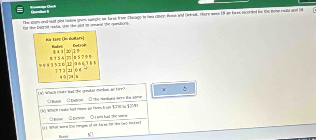Knselodge Chach
Question 6
The stem-and-leaf plot below gives sample air fares from Chicago to two cities: Boise and Detroit. There were 19 air fares recorded for the Boise route and 16
for the Detroit route. Use the plot to answer the questions.
(a) Which route had the greater median air fare?
5
Boise ○Detroit ○The medians were the same
(b) Which route had more air fares from $210 to $219?
○Boise ○Detrolt ○Each had the same
(c) What were the ranges of air fares for the two routes?
Boise so