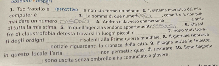 obsoleto - dispari 
1. Tuo fratello è iperattivo e non sta fermo un minuto. 2. Il sistema operativo del mio 
computer è _3. La somma di due numer _, come 2 o 4, non può 
. 
mai dare un numero . 4. Andrea è davvero una persona 
di tutta la mia stima. 5. In quell’agenzia vendono appartamenti_ _. 6. Chi sof- e gode 
fre di claustrofobia detesta trovarsi in luoghi piccoli e _. 7. Sono stati trova- 
ti degli ordigni _risalenti alla Prima guerra mondiale. 8. Il giornale riportava 
notizie riguardanti la cronaca della città. 9. Bisogna aprire le finestre: 
in questo locale l'aria _non permette quasi di respirare. 10. Sono bagnata 
_ 
: sono uscita senza ombrello e ha cominciato a piovere.