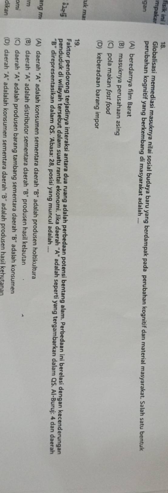 fisik ini 18.
mpakar Globalisasi memediasi masuknya nilai sosial budaya baru yang berdampak pada perubahan kognitif dan material masyarakat. Salah satu bentuk
gan perubahan kognitif yang berkembang di masyarakat adalah ....
(A) beredarnya film Barat
(B) masuknya perusahaan asing
(C) pola makan fast food
(D) keberadaan barang impor
uk ma!
19.
[]>lg 2≥ |_(_9)^a Faktor pendorong terjadinya interaksi antara dua ruang adalah perbedaan potensi bentang alam. Perbedaan ini berelasi dengan kecenderungan
penduduk di wilayah tersebut dalam suatu rantai ekonomi. Jika daerah "A" adalah seperti yang tergambarkan dalam QS. Al-Buruj: 4 dan daerah
“B” direpresentasikan dalam QS. ‘Abasa: 28, posisi yang muncul adalah ....
ang m (A) daerah "A" adalah konsumen sementara daerah "B" adalah produsen holtikultura
m (B) daerah “ A ” adalah distributor sementara daerah “B” produsen hasil kelautan
omi (C) daerah “ A" adalah produsen barang tambang sementara daerah “B“ adalah konsumen
dikan (D) daerah “A” adalalah konsumen sementara daerah “B” adalah produsen hasil kehutaṇan