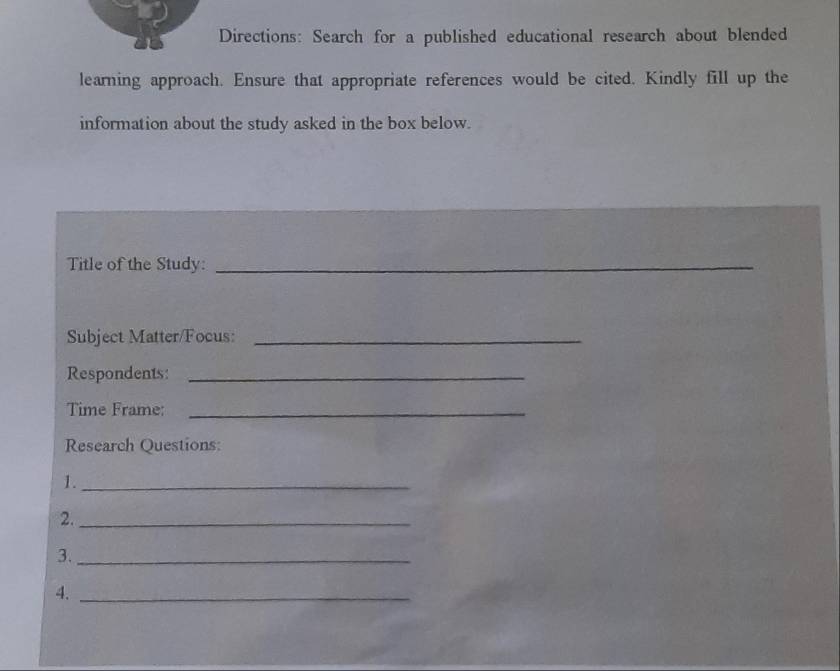 Directions: Search for a published educational research about blended 
learning approach. Ensure that appropriate references would be cited. Kindly fill up the 
information about the study asked in the box below. 
Title of the Study:_ 
Subject Matter/Focus:_ 
Respondents:_ 
Time Frame:_ 
Research Questions: 
1._ 
2._ 
3._ 
4._